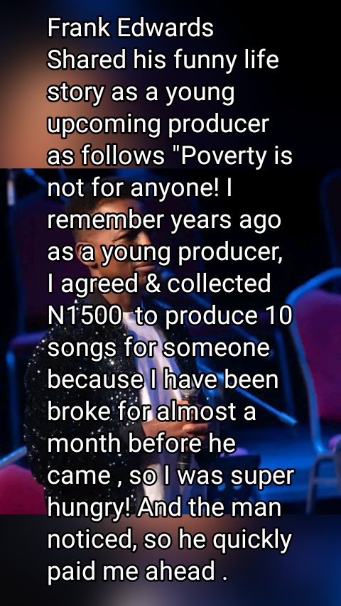 Frank Edwards Shared his funny life story as a young upcoming producer as follows "Poverty is not for anyone! I remember years ago as a young producer, I agreed & collected N1500 to produce 10 songs for someone because I have been broke for almost a month before he came , so I was super hungry! And the man noticed, so he quickly paid me ahead . Fiam!!!!! I landed mama put ! It was after I finished eating my eyes cleared. And I was like wait ?!!!! What did I just agree to do 🙆🏻‍♂️🙆🏻‍♂️🙆🏻‍♂️🙆🏻‍♂️😂😂"